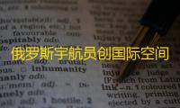 俄罗斯宇航员创国际空间站单次停留时长新纪录